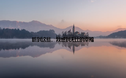 听到这些, 我感到无比的幸福